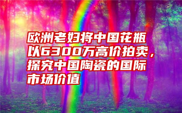 欧洲老妇将中国花瓶以6300万高价拍卖，探究中国陶瓷的国际市场价值