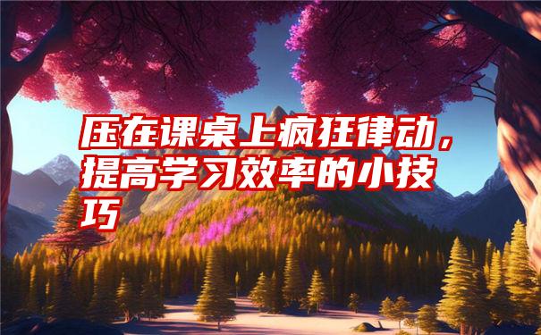 压在课桌上疯狂律动,提高学习效率的小技巧