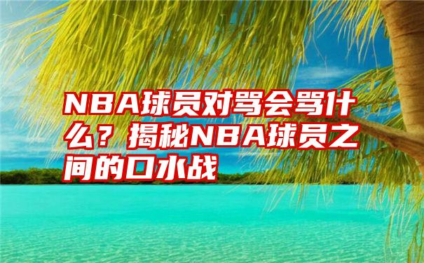 NBA球员对骂会骂什么？揭秘NBA球员之间的口水战