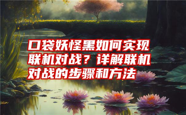 口袋妖怪黑如何实现联机对战？详解联机对战的步骤和方法