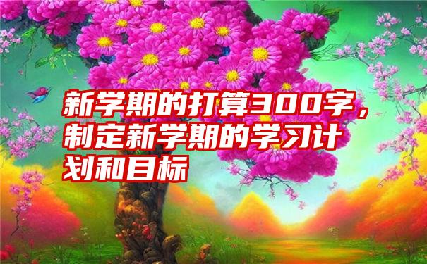 新学期的打算300字，制定新学期的学习计划和目标