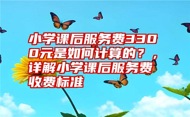 小学课后服务费3300元是如何计算的？，详解小学课后服务费收费标准