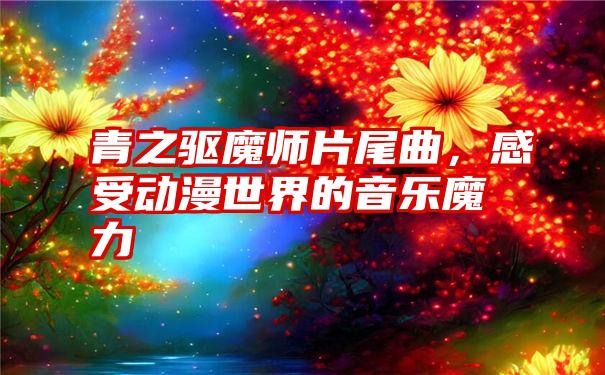 青之驱魔师片尾曲，感受动漫世界的音乐魔力