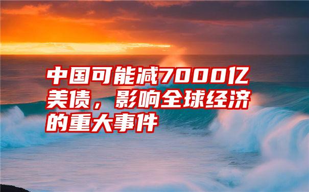 中国可能减7000亿美债，影响全球经济的重大事件