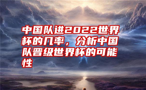 中国队进2022世界杯的几率，分析中国队晋级世界杯的可能性