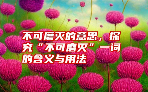 不可磨灭的意思，探究“不可磨灭”一词的含义与用法