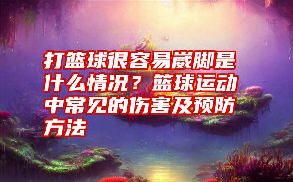 打篮球很容易崴脚是什么情况？篮球运动中常见的伤害及预防方法