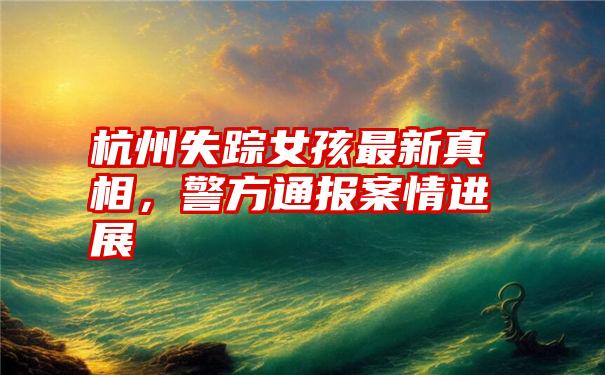 杭州失踪女孩最新真相，警方通报案情进展