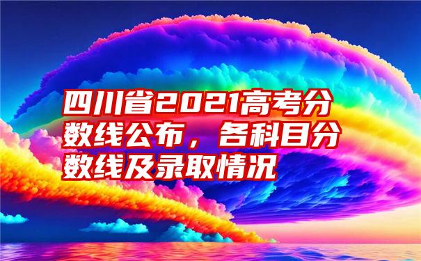 四川省2021高考分数线公布，各科目分数线及录取情况