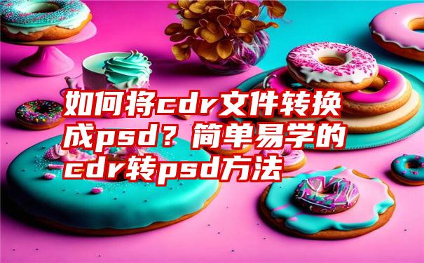 如何将cdr文件转换成psd？简单易学的cdr转psd方法