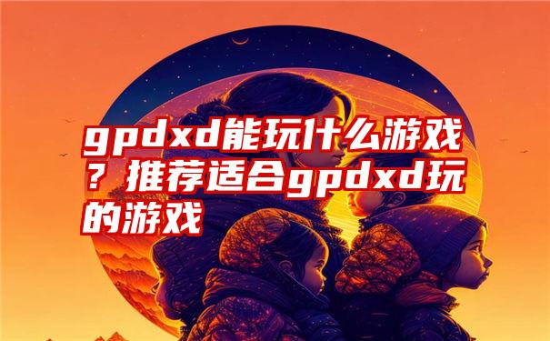 gpdxd能玩什么游戏？推荐适合gpdxd玩的游戏