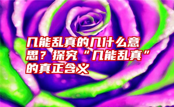 几能乱真的几什么意思？探究“几能乱真”的真正含义