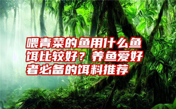 喂青菜的鱼用什么鱼饵比较好？养鱼爱好者必备的饵料推荐