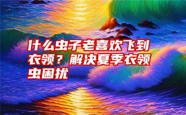 什么虫子老喜欢飞到衣领？解决夏季衣领虫困扰