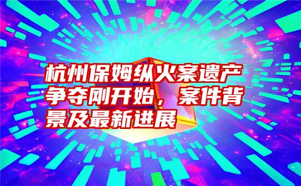 杭州保姆纵火案遗产争夺刚开始，案件背景及最新进展