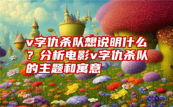 v字仇杀队想说明什么？分析电影v字仇杀队的主题和寓意