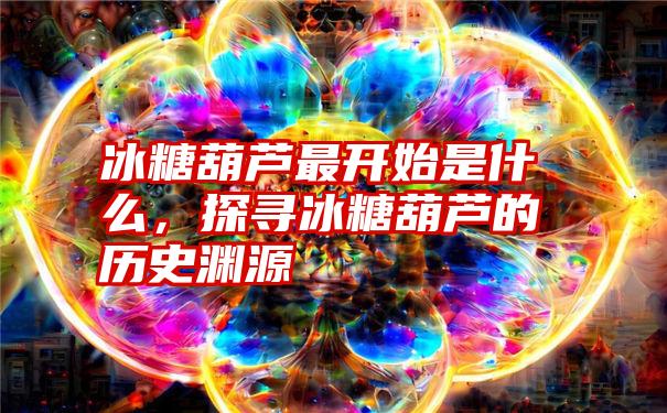 冰糖葫芦最开始是什么,探寻冰糖葫芦的历史渊源