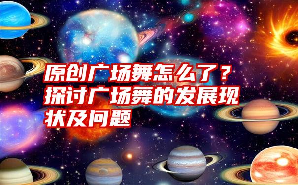 原创广场舞怎么了？探讨广场舞的发展现状及问题