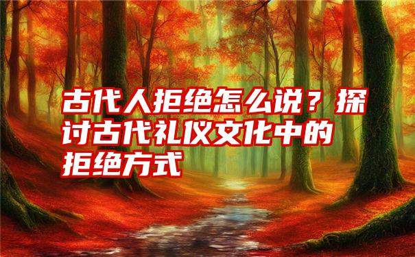 古代人拒绝怎么说？探讨古代礼仪文化中的拒绝方式