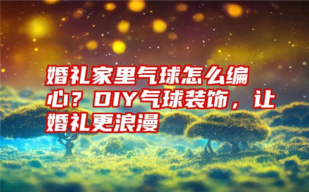 婚礼家里气球怎么编心？DIY气球装饰，让婚礼更浪漫