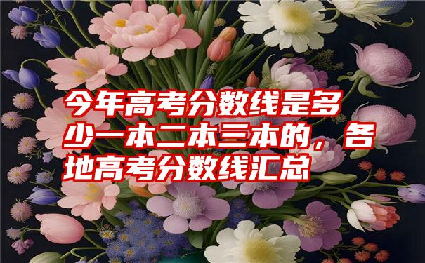 今年高考分数线是多少一本二本三本的，各地高考分数线汇总