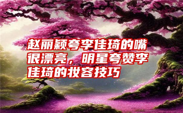 赵丽颖夸李佳琦的嘴很漂亮，明星夸赞李佳琦的妆容技巧