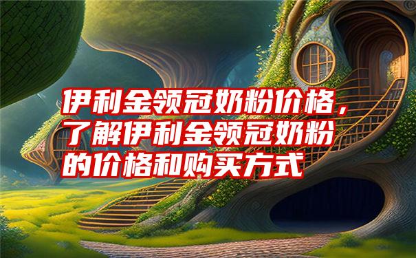 伊利金领冠奶粉价格，了解伊利金领冠奶粉的价格和购买方式