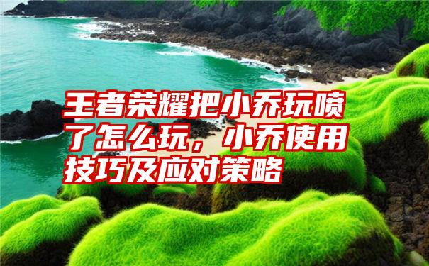 王者荣耀把小乔玩喷了怎么玩，小乔使用技巧及应对策略