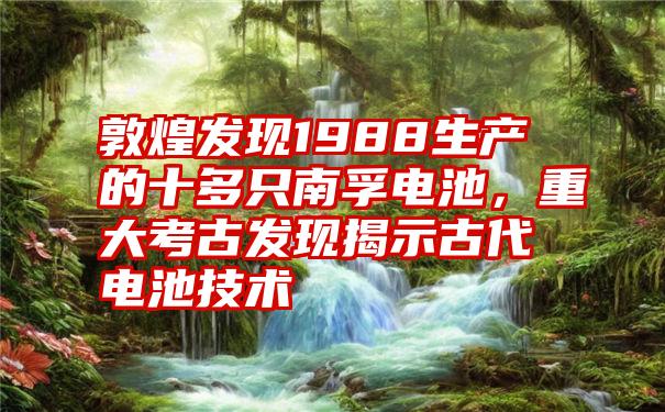 敦煌发现1988生产的十多只南孚电池，重大考古发现揭示古代电池技术