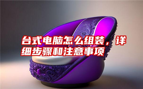 台式电脑怎么组装，详细步骤和注意事项