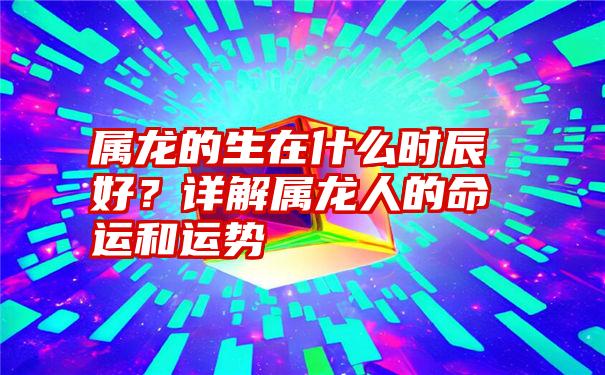 属龙的生在什么时辰好？详解属龙人的命运和运势