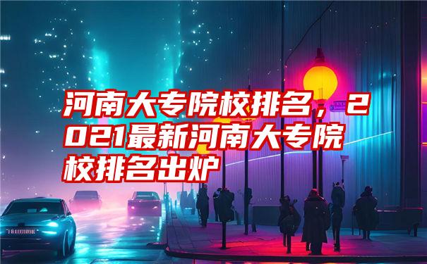 河南大专院校排名，2021最新河南大专院校排名出炉