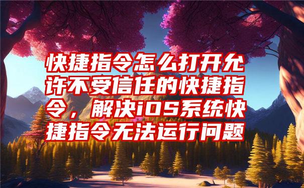 快捷指令怎么打开允许不受信任的快捷指令，解决iOS系统快捷指令无法运行问题