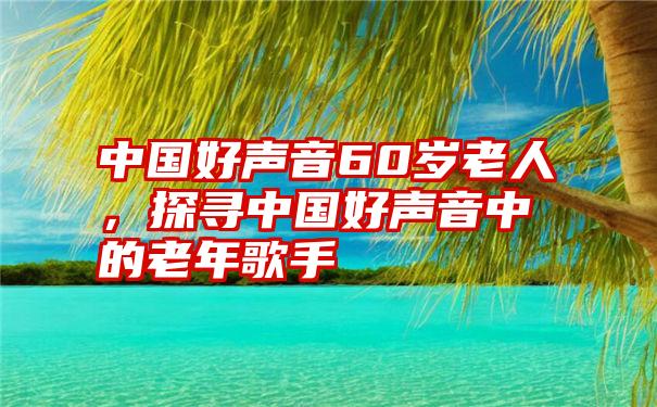 中国好声音60岁老人，探寻中国好声音中的老年歌手