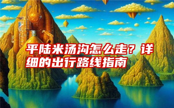 平陆米汤沟怎么走？详细的出行路线指南