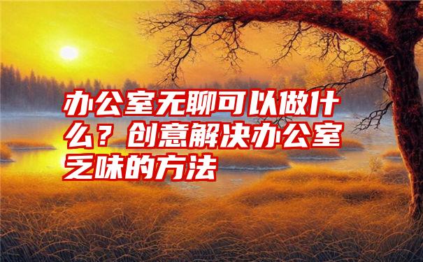 办公室无聊可以做什么？创意解决办公室乏味的方法