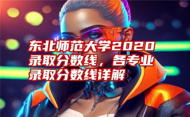 东北师范大学2020录取分数线,各专业录取分数线详解