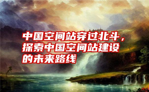 中国空间站穿过北斗，探索中国空间站建设的未来路线