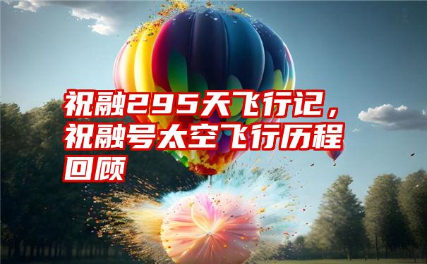 祝融295天飞行记,祝融号太空飞行历程回顾