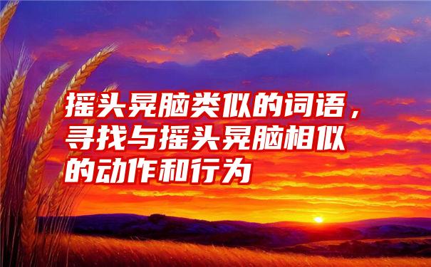 摇头晃脑类似的词语,寻找与摇头晃脑相似的动作和行为