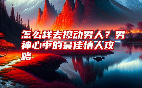 怎么样去撩动男人？男神心中的最佳情人攻略