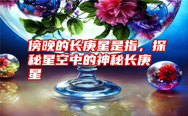 傍晚的长庚星是指，探秘星空中的神秘长庚星