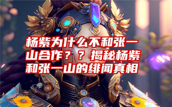 杨紫为什么不和张一山合作？？揭秘杨紫和张一山的绯闻真相