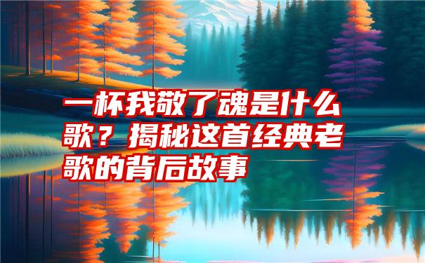 一杯我敬了魂是什么歌?揭秘这首经典老歌的背后故事