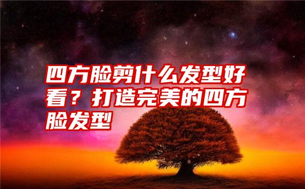 四方脸剪什么发型好看？打造完美的四方脸发型