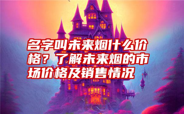 名字叫未来烟什么价格？了解未来烟的市场价格及销售情况