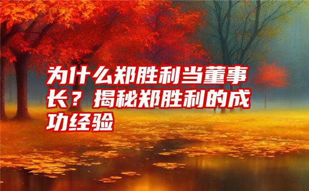 为什么郑胜利当董事长？揭秘郑胜利的成功经验