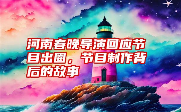 河南春晚导演回应节目出圈，节目制作背后的故事