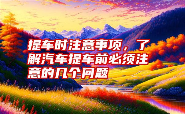 提车时注意事项,了解汽车提车前必须注意的几个问题