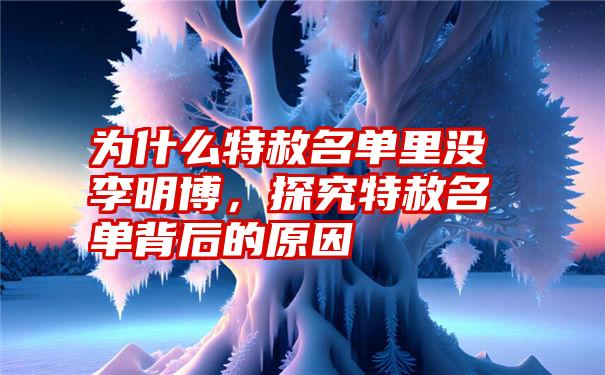 为什么特赦名单里没李明博,探究特赦名单背后的原因
